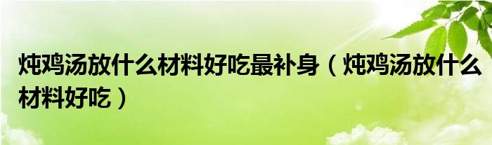 炖鸡汤放什么材料好吃最补身（炖鸡汤放什么材料好吃）