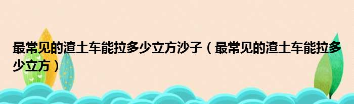 最常见的渣土车能拉多少立方沙子（最常见的渣土车能拉多少立方）