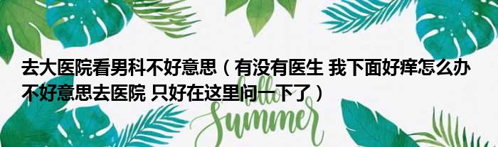 去大医院看男科不好意思（有没有医生 我下面好痒怎么办 不好意思去医院 只好在这里问一下了）