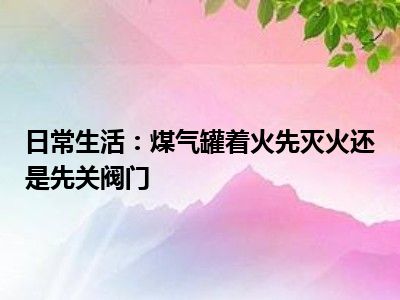 日常生活：煤气罐着火先灭火还是先关阀门