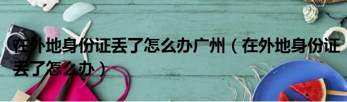 在外地身份证丢了怎么办广州（在外地身份证丢了怎么办）