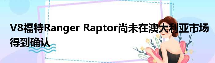 V8福特Ranger Raptor尚未在澳大利亚市场得到确认