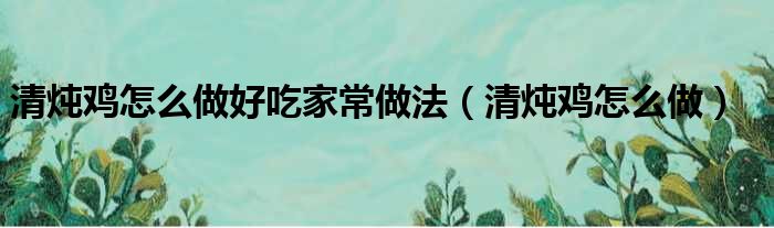 清炖鸡怎么做好吃家常做法（清炖鸡怎么做）