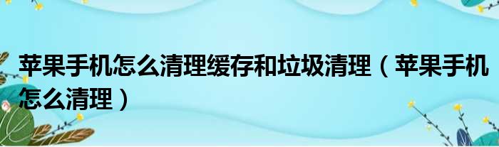 苹果手机怎么清理缓存和垃圾清理（苹果手机怎么清理）