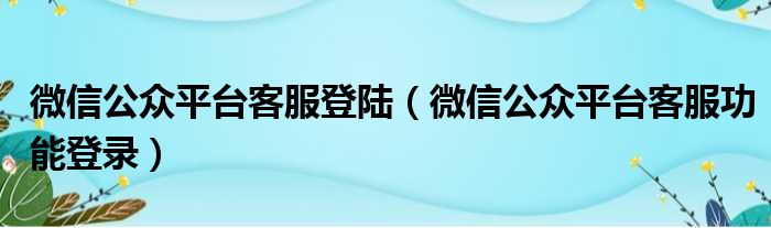 微信公众平台客服登陆（微信公众平台客服功能登录）