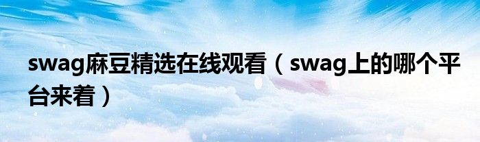 swag麻豆精选在线观看（swag上的哪个平台来着）