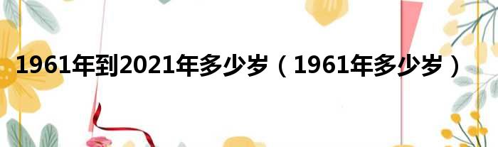 1961年到2021年多少岁（1961年多少岁）