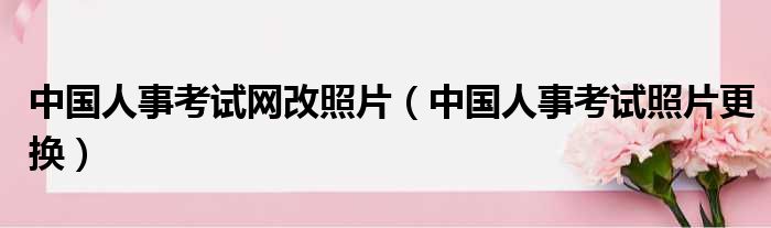 中国人事考试网改照片（中国人事考试照片更换）