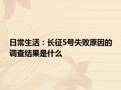 日常生活：长征5号失败原因的调查结果是什么