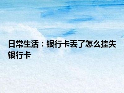 日常生活：银行卡丢了怎么挂失银行卡