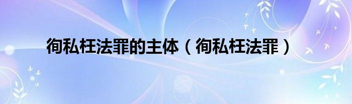  徇私枉法罪的主体（徇私枉法罪）