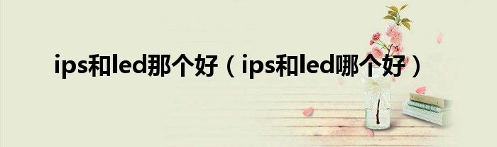 ips和led那个好（ips和led哪个好）