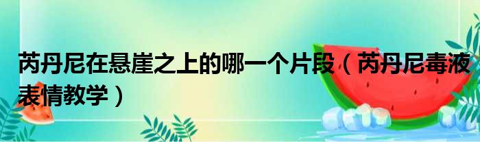 芮丹尼在悬崖之上的哪一个片段（芮丹尼毒液表情教学）