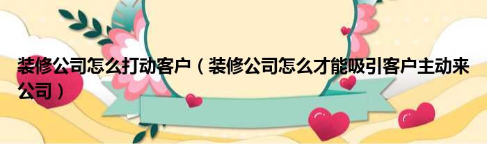 装修公司怎么打动客户（装修公司怎么才能吸引客户主动来公司）