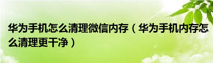 华为手机怎么清理微信内存（华为手机内存怎么清理更干净）