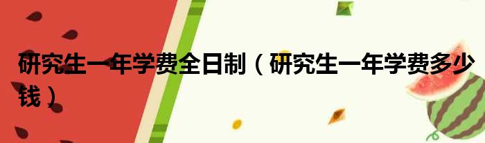 研究生一年学费全日制（研究生一年学费多少钱）