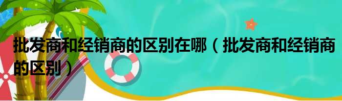 批发商和经销商的区别在哪（批发商和经销商的区别）