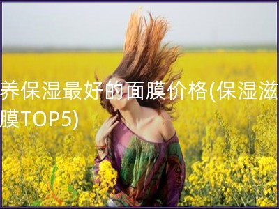 滋养保湿最好的面膜价格(保湿滋养面膜TOP5)