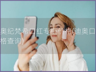 迪奥纪梵希口红专柜价格(迪奥口红价格查询)