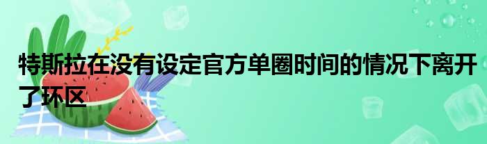 特斯拉在没有设定官方单圈时间的情况下离开了环区