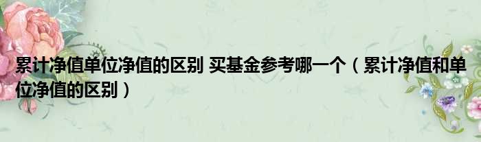 累计净值单位净值的区别 买基金参考哪一个（累计净值和单位净值的区别）