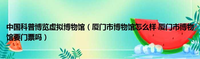 中国科普博览虚拟博物馆（厦门市博物馆怎么样 厦门市博物馆要门票吗）