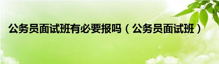  公务员面试班有必要报吗（公务员面试班）