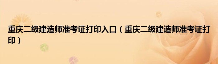  重庆二级建造师准考证打印入口（重庆二级建造师准考证打印）