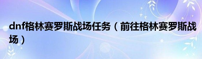  dnf格林赛罗斯战场任务（前往格林赛罗斯战场）