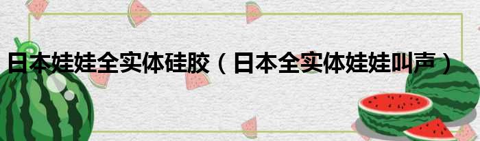 日本娃娃全实体硅胶（日本全实体娃娃叫声）