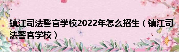 镇江司法警官学校2022年怎么招生（镇江司法警官学校）