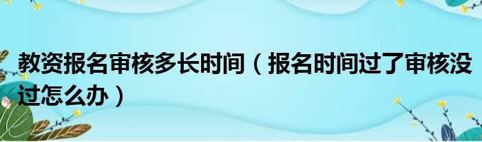 教资报名审核多长时间（报名时间过了审核没过怎么办）