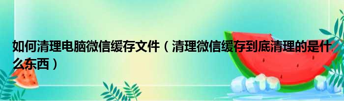 如何清理电脑微信缓存文件（清理微信缓存到底清理的是什么东西）