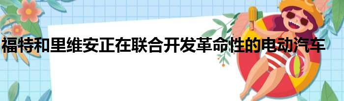 福特和里维安正在联合开发革命性的电动汽车