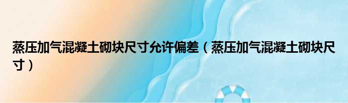 蒸压加气混凝土砌块尺寸允许偏差（蒸压加气混凝土砌块尺寸）