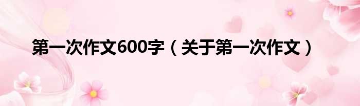 第一次作文600字（关于第一次作文）