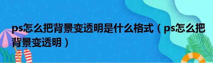 ps怎么把背景变透明是什么格式（ps怎么把背景变透明）