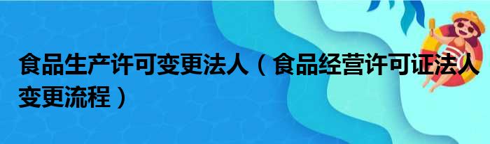 食品生产许可变更法人（食品经营许可证法人变更流程）