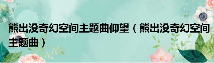 熊出没奇幻空间主题曲仰望（熊出没奇幻空间主题曲）