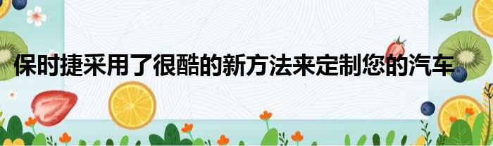 保时捷采用了很酷的新方法来定制您的汽车