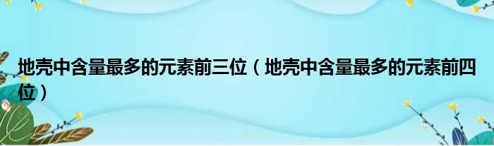 地壳中含量最多的元素前三位（地壳中含量最多的元素前四位）