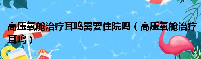 高压氧舱治疗耳鸣需要住院吗（高压氧舱治疗耳鸣）