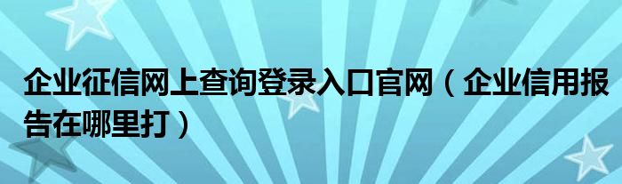 企业征信网上查询登录入口官网（企业信用报告在哪里打）