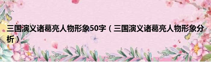 三国演义诸葛亮人物形象50字（三国演义诸葛亮人物形象分析）