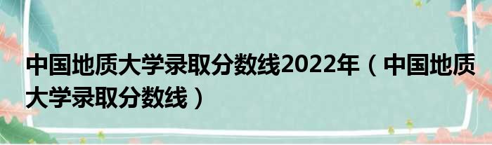 中国地质大学录取分数线2022年（中国地质大学录取分数线）