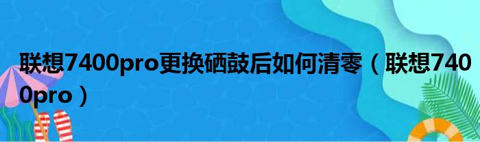 联想7400pro更换硒鼓后如何清零（联想7400pro）