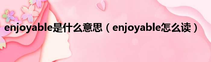 enjoyable是什么意思（enjoyable怎么读）