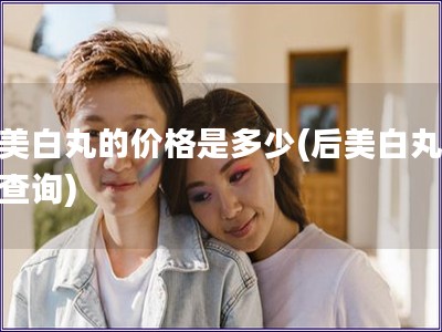 后美白丸的价格是多少(后美白丸价格查询)