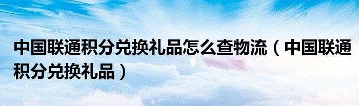 中国联通积分兑换礼品怎么查物流（中国联通积分兑换礼品）