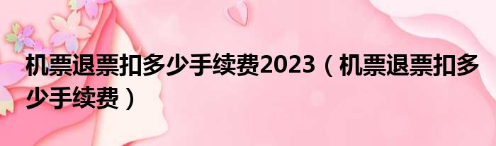 机票退票扣多少手续费2023（机票退票扣多少手续费）